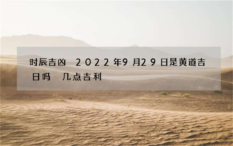 时辰吉凶 2022年9月29日是黄道吉日吗 几点吉利